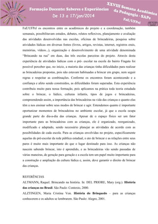 FaE/UFPel os encontros entre os acadêmicos do projeto e a coordenação, também
semanais, possibilitavam estudos, debates, relatos reflexivos, planejamento e avaliação
das atividades desenvolvidas nas escolas, oficinas de brincadeiras, pesquisa sobre
atividades lúdicas em diversas fontes (livros, artigos, revistas, internet, registros orais,
memórias, vídeos...), organização e desenvolvimento de uma atividade denominada
“Brincando na rua” em duas, das três escolas parceiras do projeto. Através desta
experiência de atividades lúdicas com o pré- escolar na escola do bairro Fragata foi
possível perceber que, no início, a maioria das crianças tinha dificuldades para realizar
as brincadeiras propostas, pois não estavam habituadas a brincar em grupo, nem seguir
regras e respeitar as combinações. Conforme os encontros foram acontecendo e a
confiança e afeto sendo construídos, as dificuldades foram superadas. Esta experiência
contribuiu muito para nossa formação, pois aplicamos na prática toda teoria estudada
sobre o brincar, o lúdico, culturas infantis, tipos de jogos e brincadeiras,
compreendendo assim, a importância das brincadeiras na vida das crianças e quanto elas
têm a nos ensinar sobre seus modos de brincar e agir. Entendemos quanto é importante
oportunizar momentos de brincadeiras no ambiente escolar, já que a escola ocupa
grande parte do dia-a-dia das crianças. Apesar de o espaço físico ser um fator
importante para as brincadeiras com as crianças, ele é organizado, reorganizado,
modificado e adaptado, sendo necessário planejar as atividades de acordo com as
possibilidades de cada escola. Para as crianças envolvidas no projeto, especificamente
aquelas do pré-escolar da rede pública estadual, o ato de brincar e as relações entre seus
pares é muito mais importante do que o lugar destinado para isso. As crianças não
nascem sabendo brincar, isto é aprendido, e as brincadeiras vão sendo passadas de
várias maneiras, de geração para geração e a escola tem um papel muito importante para
a construção e ampliação da cultura lúdica e, assim, deve garantir o direito de brincar
das crianças.

REFERÊNCIAS
ALTMANN, Raquel. Brincando na história. In: DEL PRIORE, Mary (org.). História
das crianças no Brasil. São Paulo: Contexto, 2000.
ALZTINGEN, Maria Cristina Von. História do Brinquedo – para as crianças
conhecerem e os adultos se lembrarem. São Paulo: Alegro, 2001.

 