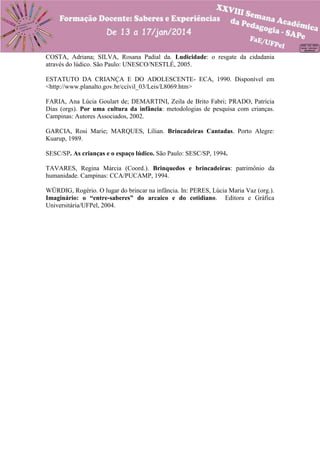 COSTA, Adriana; SILVA, Rosana Padial da. Ludicidade: o resgate da cidadania
através do lúdico. São Paulo: UNESCO/NESTLÉ, 2005.
ESTATUTO DA CRIANÇA E DO ADOLESCENTE- ECA, 1990. Disponível em
<http://www.planalto.gov.br/ccivil_03/Leis/L8069.htm>
FARIA, Ana Lúcia Goulart de; DEMARTINI, Zeila de Brito Fabri; PRADO, Patrícia
Dias (orgs). Por uma cultura da infância: metodologias de pesquisa com crianças.
Campinas: Autores Associados, 2002.
GARCIA, Rosi Marie; MARQUES, Lílian. Brincadeiras Cantadas. Porto Alegre:
Kuarup, 1989.
SESC/SP. As crianças e o espaço lúdico. São Paulo: SESC/SP, 1994.
TAVARES, Regina Márcia (Coord.). Brinquedos e brincadeiras: patrimônio da
humanidade. Campinas: CCA/PUCAMP, 1994.
WÜRDIG, Rogério. O lugar do brincar na infância. In: PERES, Lúcia Maria Vaz (org.).
Imaginário: o “entre-saberes” do arcaico e do cotidiano. Editora e Gráfica
Universitária/UFPel, 2004.

 