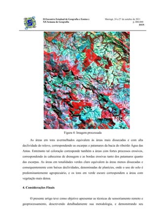 II Encontro Estadual de Geografia e Ensino e Maringá, 24 a 27 de outubro de 2011
XX Semana de Geografia p. 000-000
ISSN
Figura 4: Imagem processada
As áreas em tons avermelhados equivalem às áreas mais dissecadas e com alta
declividade do relevo, correspondendo as escarpas e patamares da bacia do ribeirão Água das
Antas. Entretanto tal coloração corresponde também a áreas com fortes processos erosivos,
correspondendo às cabeceiras de drenagem e as bordas erosivas tanto dos patamares quanto
das escarpas. As áreas em tonalidades verdes claro equivalem às áreas menos dissecadas e
consequentemente com baixas declividades, denominadas de planícies, onde o uso do solo é
predominantemente agropecuário, e os tons em verde escuro correspondem a áreas com
vegetação mais densa.
4. Considerações Finais
O presente artigo teve como objetivo apresentar as técnicas de sensoriamento remoto e
geoprocessamento, descrevendo detalhadamente sua metodologia, e demonstrando seu
 