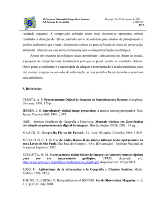 II Encontro Estadual de Geografia e Ensino e Maringá, 24 a 27 de outubro de 2011
XX Semana de Geografia p. 000-000
ISSN
resultado espectral. A composição utilizada como pode observar-se apresentou ótimos
resultados a detecção do relevo, podendo servir de subsidio para estudos de planejamento e
gestões ambientais que visem o loteamento urbano ou para definição de áreas de preservação
ambiental. Além de ser uma ótima ferramenta para a compartimentação morfológica.
Apesar dos recursos tecnológicos atuais permitirem o afastamento do objeto de estudo,
a pesquisa de campo torna-se fundamental para que se possa validar os resultados obtidos.
Outro ponto a considerar é a necessidade de adequar a representação à escala trabalhada, para
não ocorrer exagero ou omissão de informação, se tais medidas forem tomadas o resultado
será satisfatório.
5. Referências
CROSTA, A. P. Processamento Digital de Imagens de Sensoriamento Remoto. Campinas:
Unicamp. 1993. 170 p.
JENSEN, J. R. Introductory digital image processing: a remote sensing perspective. New
Jersey: Prentice-Hall. 1986. p 379.
IBGE - Instituto Brasileiro de Geografia e Estatística. Manuais técnicos em Geociências:
introdução ao processamento digital de imagens. Rio de Janeiro: IBGE. 2001. 91 pg.
MAACK, R. Geografia Física do Paraná. Ed. José Olimpio. Curitiba,1968.p 450.
MELO, D. H. C. T. B. Uso de dados Ikonos II na análise urbana: testes operacionais na
zona Lestes de São Paulo. São José dos Campos. 148 p. (Dissertação) – Instituto Nacional de
Pesquisas Espaciais. 2002.
PERROTTA, M. M. Processamento digital básico de imagens de sensores remotos ópticos
para uso em mapeamento geológico. CPRM. Acessado em:
http://www.cprm.gov.br/publique/media/process_digital.pdf disponível em: 02/jun/2011.
ROJO, F. Aplicaciones de la informatica a la Geografia y Ciencias Sociales. Madri.
Sintesis, 1988. 245 p.
TOUTIN, T.; CHENG, P. Demystification of IKONOS. Earth Observation Magazine, v. 9,
n. 7, p 17-21. July 2000.
 