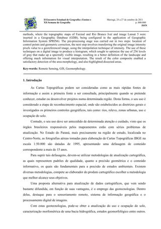 II Encontro Estadual de Geografia e Ensino e Maringá, 24 a 27 de outubro de 2011
XX Semana de Geografia p. 000-000
ISSN
methods, where the topographic maps of Faxinal and Rio Branco Ivaí and image Lansat 5 were
inserted in a Geographic Database (GDB), being configured in the application of Geographic
Information System SPRING. The pre-processing stage was carried out in two steps: location of
control points and geometric correction, the next step involves transferring the original image intensity
pixels value to a georeferenced image, using the interpolation technique of intensity. The use of these
techniques on a digital image to produce a histogram, which sought to optimize the use of 256 levels
of gray that make up a spectrally visible image, resulting in a better definition of the landscape and
offering much information for visual interpretation. The result of the color composite enabled a
satisfactory detection of the area morphology, and also highlighted dissected areas.
Key-words: Remote Sensing, GIS, Geomorphology.
1. Introdução
As Cartas Topográficas podem ser consideradas como as mais rápidas fontes de
informação e assim a primeira fonte a ser consultada, principalmente quando se pretende
conhecer, estudar ou desenvolver projetos numa determinada região. Desta forma, o seu uso é
considerado a etapa de reconhecimento espacial, onde são estabelecidos as diretrizes gerais e
investigados os primeiros controles geográficos, tais como: rios, relevo, zonas urbanas, uso e
ocupação do solo.
Contudo, o seu uso deve ser antecedido de determinada atenção e cuidado, visto que os
órgãos brasileiros responsáveis pelos mapeamentos estão com sérios problemas de
atualização. No Estado do Paraná, mais precisamente na região de estudo, localizada no
Centro-Norte, as fotografias aéreas tomadas para elaboração de Cartas Topográficas IBGE na
escala 1:50.000 são datadas de 1995, apresentando uma defasagem de conteúdo
correspondente a mais de 15 anos.
Para suprir tais defasagens, devem-se utilizar metodologias de atualização cartográfica,
as quais representem padrões de qualidade, quanto a precisão geométrica e o conteúdo
informativo, os quais são fundamentais para a precisão de estudos ambientais. Existem
diversas metodologias, compete ao elaborador do produto cartográfico escolher a metodologia
que melhor alcance seus objetivos.
Uma proposta alternativa para atualização de dados cartográficos, que vem sendo
bastante difundida, em função de suas vantagens, é o emprego das geotecnologias. Dentro
delas, destaque para o sensoriamento remoto, sistema de informação geográfica e o
processamento digital de imagens.
Com estas geotecnologias, pode-se obter a atualização do uso e ocupação do solo,
caracterização morfométrica de uma bacia hidrográfica, estudos geomorfológico entre outros.
 