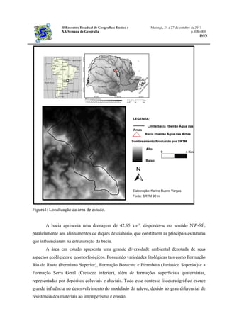 II Encontro Estadual de Geografia e Ensino e Maringá, 24 a 27 de outubro de 2011
XX Semana de Geografia p. 000-000
ISSN
Figura1: Localização da área de estudo.
A bacia apresenta uma drenagem de 42,65 km², dispondo-se no sentido NW-SE,
paralelamente aos alinhamentos de diques de diabásio, que constituem as principais estruturas
que influenciaram na estruturação da bacia.
A área em estudo apresenta uma grande diversidade ambiental denotada de seus
aspectos geológicos e geomorfológicos. Possuindo variedades litológicas tais como Formação
Rio do Rasto (Permiano Superior), Formação Botucatu e Pirambóia (Jurássico Superior) e a
Formação Serra Geral (Cretáceo inferior), além de formações superficiais quaternárias,
representadas por depósitos coluviais e aluviais. Todo esse contexto litoestratigráfico exerce
grande influência no desenvolvimento do modelado do relevo, devido ao grau diferencial de
resistência dos materiais ao intemperismo e erosão.
 