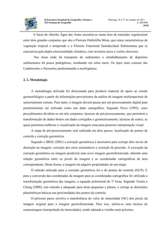 II Encontro Estadual de Geografia e Ensino e Maringá, 24 a 27 de outubro de 2011
XX Semana de Geografia p. 000-000
ISSN
A bacia do ribeirão Água das Antas encontra-se numa área de transição vegetacional
entre dois grandes conjuntos que são a Floresta Ombrófila Mista, que reúne características de
vegetação tropical e temperada e a Floresta Estacional Semidecidual Submontana que se
caracteriza pela dupla estacionalidade climática, com invernos secos e verões chuvosos.
Nas áreas onde há transporte de sedimentos e retrabalhamento de depósitos
sedimentares há pouca pedogênese, resultando em solos rasos. Os tipos mais comuns são
Cambissolos e Neossolos predominando a morfogênese.
2. 2. Metodologia
A metodologia utilizada foi direcionada para produzir material de apoio ao estudo
geomorfológico a partir de informações provenientes da análise de imagem multiespectrais de
sensoriamento remoto. Para tanto, a imagem deverá passar por um processamento digital para
posteriormente ser utilizada como um dado cartográfico. Segundo Novo (1992), estes
procedimentos dividem-se em três conjuntos: técnicas de pré-processamento, que permitem a
transformação de dados brutos em dados corrigidos e geometricamente; técnicas de realce, as
quais permitem melhorar a visualização da imagem cena para posterior interpretação visual.
A etapa de pré-processamento será realizada em dois passos: localização de pontos de
controle e correção geométrica.
Segundo o IBGE (2001) a correção geométrica é necessária para corrigir dois níveis de
distorção na imagem: correção dos erros sistemáticos e correção de precisão. A execução da
correção geométrica na imagem produzirá uma nova imagem georreferenciada, obtendo uma
relação geométrica entre os pixels da imagem e as coordenadas cartográficas da área
correspondente. Desta forma, a imagem irá adquirir propriedades de um mapa.
O método utilizado para a correção geométrica foi o de pontos de controle (GCP). E
para a conversão das coordenadas da imagem para as coordenadas cartográfica foi utilizada a
transformação geométrica das imagens, a equação polinomial do 1º Grau. Segundo Toutin e
Cheng (2000), este método é adequado para áreas pequenas e planas, e corrige as distorções
planimétricas básicas nas proximidades dos pontos de controle.
O próximo passo envolve a transferência do valor de intensidade (NC) dos pixels da
imagem original para a imagem georreferenciada. Para isso, utiliza-se uma técnica de
reamostragem (interpolação de intensidade), sendo adotada a vizinho mais próximo.
 