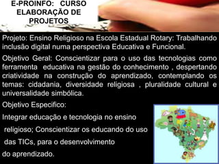 E-PROINFO: CURSO 
ELABORAÇÃO DE 
PROJETOS 
Projeto: Ensino Religioso na Escola Estadual Rotary: Trabalhando 
inclusão digital numa perspectiva Educativa e Funcional. 
Objetivo Geral: Conscientizar para o uso das tecnologias como 
ferramenta educativa na gestão do conhecimento , despertando 
criatividade na construção do aprendizado, contemplando os 
temas: cidadania, diversidade religiosa , pluralidade cultural e 
universalidade simbólica. 
Objetivo Especifico: 
Integrar educação e tecnologia no ensino 
religioso; Conscientizar os educando do uso 
das TICs, para o desenvolvimento 
do aprendizado. 
 
