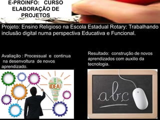 E-PROINFO: CURSO 
ELABORAÇÃO DE 
PROJETOS 
Projeto: Ensino Religioso na Escola Estadual Rotary: Trabalhando 
inclusão digital numa perspectiva Educativa e Funcional. 
Avaliação : Processual e continua 
na desenvoltura de novos 
aprendizado. 
Resultado: construção de novos 
aprendizados com auxilio da 
tecnologia. 
 