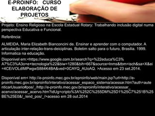 E-PROINFO: CURSO 
ELABORAÇÃO DE 
PROJETOS 
Projeto: Ensino Religioso na Escola Estadual Rotary: Trabalhando inclusão digital numa 
perspectiva Educativa e Funcional. 
Referência: 
ALMEIDA, Maria Elizabeth Bianconcini de. Ensinar e aprender com o computador. A 
articulação inter-relação-trans-deiciplinas. Boletim salto para o futuro, Brasilia. 1999. 
Informatica na educação. 
Disponivel em:<https://www.google.com.br/search?q=%22educa%C3% 
A7%C3%A3o+e+tecnologia%22&biw=1280&bih=667&source=lnms&tbm=isch&sa=X&ei 
=4CEiVOLdIMPwgwS884K4BA&ved=0CAYQ_AUoAQ. >Acesso em 23 set.2014. 
Disponível em< http://e-proinfo.mec.gov.br/eproinfo/web/main.jsp?url=http://e-proinfo. 
mec.gov.br/eproinfo/interativo/acessar_espaco_sistema/acessar.htm?auth=aute 
nticarUsuario#pos/_/http://e-proinfo.mec.gov.br/eproinfo/interativo/acessar_ 
acervo/acessar_acervo.htm?idUg=cripto%3A%252C%255DM%25D1%25C7%251B%25 
BE%25E0&/_/end_pos/_/>acesso em 28 out.2014 
