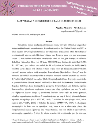 DA SUPERAÇÃO À SOCIABILIDADE: O BAILE NA TERCEIRA IDADE
Angelina Monteiro – PET/Educação
angelinamonteiro3@gmail.com
Palavras chave: idoso; antropologia; baile;

Resumo
Presente no mundo atual para determinados países, entre eles o Brasil, a longevidade
tem merecido olhares e entendimentos. Segundo estimativas das Nações Unidas, em 2025, o
Brasil ocupará a 6ª posição em termos de envelhecimento populacional e terá 31 milhões de
pessoas com 60 anos ou mais. Há vários critérios para demarcar o que vem a ser uma pessoa
“idosa”. O mais comum baseia-se no limite etário, como é o caso, por exemplo, da definição
da Política Nacional do Idoso (Lei 8.842, de 04/01/1994) e do Estatuto do Idoso (Lei 10.741,
de 1/10/ 2003) que endossa essa definição. Já a Organização Mundial da Saúde (OMS)
considera idosa a pessoa com 60 anos ou mais, se esta reside em países em desenvolvimento,
e com 65 anos ou mais se reside em países desenvolvidos. No trabalho evidencio1 uma das
estruturas de convívio social oferecidas a homens e mulheres reunidos em torno do conceito
de “melhor idade”: O Baile da Melhor Idade. Organizado pelo Grupo Travessia, ocorre todas
as quartas-feiras no Clube Caixeiral, localizado na Praça Cel. Pedro Osório, centro histórico
da cidade de Pelotas. Baile é uma palavra que deriva do verbo bailar, vem do latim, significa
dançar (saltare, tripudiare), movimentar o corpo com saltos regulados e com arte. Os bailes
são expressões sociais antigas e, atualmente, existem vários tipos de bailes: públicos,
privados, generalistas ou temáticos. A investigação ocorreu a partir de três leituras indicadas:
Aprender antropologia (LAPLANTINE, 1988); O trabalho do antropólogo: olhar, ouvir,
escrever (OLIVEIRA, 2006) e Trabalho de Campo (DAMATTA, 1987). A abordagem
antropológica de base que se considera, hoje, vem a ser a observação direta dos
comportamentos sociais a partir de uma relação humana. Isso com intuito de desconstruir a
antropologia especulativa. O foco de minha pesquisa foi a motivação que faz com que
1

Desenvolvido com duas colegas, Josiane Maria Hartwig e Juraci Souza Rodeghiero, o estudo e o trabalho de
campo integraram a disciplina de Antropologia I do curso de Licenciatura em Ciências Sociais da UFPel.

 