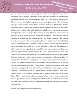 em sua viagem de retorno à África, após suas férias na capital carioca, ele estava
preocupado com os rumores separatistas em sua manada e encontrou na pequena pulga
uma aliada poderosa. Entre um estratagema e outro, Pul e Osbó, mais do que de guerra,
falavam de amor, faziam planos e preparavam um roteiro para as mais belas histórias de
amor que haveria no reino animal. Penso ser esta a intenção de Drummond e Ziraldo,
mostrar às crianças e adultos que as diferenças nada mais são que matizes de um quadro
cubista: somos a mesma coisa detrás daquela imperfeição, temos interesses e sentimentos
muito parecidos e que, em função disso, no caso de haver diferenças, elas deverão ser
superadas no mais sincero e afetivo espírito de cooperação. Como exemplo, pode-se
mencionar a chegada dos dois viajantes ao país dos elefantes, quando a Pul pica os
insurretos, provocando neles um inchaço de orelha que os tira de combate. A solidariedade
de Pul é um bom mote para se entender a moral da história: “a união faz a força”. Mesmo
que o nosso aliado não seja tão forte, alguma habilidade ele há de ter, pois a natureza é
sábia e dota-nos com capacidades tão específicas que, num contexto mais largo, nos
tornamos imprescindíveis na harmonização das coisas. Quando olhamos o outro com
compaixão e interesse desinteressado, nos tornamos capazes de colocar suas prioridades à
frente das nossas, sem a banal e carnal sensação de que estamos sendo prejudicados. Ao
transportarmos esta história exemplar para o contexto escolar, promovemos junto às
crianças uma noção de interação muito mais refinada, diferente daquelas que as mesmas
estão acostumadas e/ou submetidas? Possivelmente. Pensando nisso, torna-se ainda mais
compreensiva a proposta de união feita por Drummond e Ziraldo, ambos, gigantescamente
talentosos. Os dois artistas uniram-se e também uniram a palavra à ilustração. Desta forma,
construíram um livro lotado de representações da realidade disfarçadas em forma de
fábula. O livro evidencia a importância pedagógica da leitura para as crianças. Além disto,
todos os que leem são levados a uma gostosa reflexão acerca de vivências e dificuldades
que todos temos, indicando que seriam mais facilmente superadas com leveza e um pouco
mais de preparo.
Palavras-chave: simplicida; poesia; simplicidade.

 
