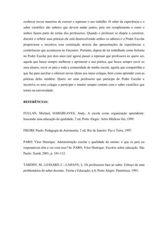 conhecer novas maneiras de exercer e repensar o seu trabalho. O saber da experiência e o
saber científico são saberes que devem andar juntos, pois um complementa o outro e
ambos fazem parte da rotina dos professores. Quando o professor se dispõe a construir,
discutir e refletir suas práticas ele está desenvolvendo ambos os saberes e o Poder Escolar
proporciona e incentiva essa construção através das apresentações de experiências e
conferências que acontecem no Encontro. Portanto, depois de ter trabalhado como bolsista
no Poder Escolar por dois anos (até agora) passei a repensar que professora eu quero ser,
aquela que busca sempre melhorar e aprimorar a sua prática, que busca sempre ouvir os
seus alunos, ouvir os pais e toda a comunidade da minha escola; aquela que compartilha o
que faz para auxiliar e oferecer novas ideias aos meus colegas, bem como aprender com as
práticas deles também. Quero ser uma professora que participa do Poder Escolar e
incentiva os seus colegas a participar e manter sempre contato com o saber científico que
temos na universidade.

REFERÊNCIAS:

FULLAN, Michael, HARGREAVES, Andy, A escola como organização aprendente:
buscando uma educação de qualidade. 2 ed, Porto Alegre: Artes Médicas Sul, 1999.

FREIRE Paulo. Pedagogia da Autonomia. 2 ed. Rio de Janeiro: Paz e Terra, 1997.

PARO. Vitor Henrique. Administração escolar e qualidade do ensino: o que os pais ou
responsáveis têm a ver com isso? In: PARO, Vitor Henrique. Escritos sobre educação. São
Paulo: Xamã, 2001, p. 101-112.

TARDIFF, M.; LESSARD, C.; LAHAYE, L. Os professores face ao saber. Esboço de uma
problemática do saber docente. Teoria e Educação, n.4, Porto Alegre: Pannônica, 1991.

 
