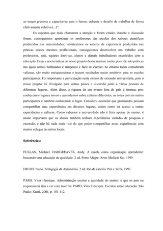 ao tempo presente e capacitar-se para o futuro, enfrenta o desafio de trabalhar de forma
efetivamente coletiva (...)”.
Os aspectos que mais chamaram a atenção e foram citados durante a discussão
foram: conseguirmos aproximar os professores das escolas dos saberes científicos
produzidos nas universidades; valorizarmos os saberes da experiência produzidos nas
práticas desses mesmos profissionais; conseguirmos desenvolver um trabalho com
professores, pais, equipes diretivas, alunos e demais trabalhadores envolvidos com a
educação. Essas características do nosso projeto destacaram-se muito, pois não são práticas
nas quais somos habituados e tampouco é fácil de exercer, no entanto todos consideram
valiosas, são muito enriquecedoras e trazem resultados muito positivos para as escolas
participantes. Foi importante a participação neste evento de extensão universitária, pois o
nosso projeto foi divulgado para outros países e discutido junto a várias pessoas de
diferentes lugares. Além disso, a riqueza de um evento fora do país é imensa, pois
conhecemos lugares novos e aprendemos sobre culturas diferentes, na troca com os outros
participantes e também conhecendo o lugar. Considero essencial que graduandos possam
compartilhar suas experiências em diversos lugares, assim como ter acesso a outras
experiências e culturas. Como sabemos a universidade não é feita apenas de ensino, é
muito importante que os alunos também tenham experiências variadas de pesquisa e
extensão, e não há nada mais rico do que poder compartilhar essas experiências com
muitos colegas de outros locais.

Referências:

FULLAN, Michael, HARGREAVES, Andy, A escola como organização aprendente:
buscando uma educação de qualidade. 2 ed, Porto Alegre: Artes Médicas Sul, 1999.

FREIRE Paulo. Pedagogia da Autonomia. 2 ed. Rio de Janeiro: Paz e Terra, 1997.

PARO. Vitor Henrique. Administração escolar e qualidade do ensino: o que os pais ou
responsáveis têm a ver com isso? In: PARO, Vitor Henrique. Escritos sobre educação. São
Paulo: Xamã, 2001, p. 101-112.

 