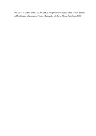 TARDIFF, M.; LESSARD, C.; LAHAYE, L. Os professores face ao saber. Esboço de uma
problemática do saber docente. Teoria e Educação, n.4, Porto Alegre: Pannônica, 1991.

 
