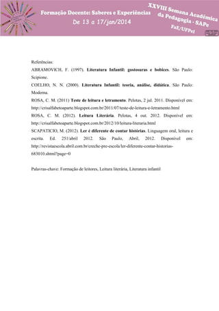 Referências:
ABRAMOVICH, F. (1997). Literatura Infantil: gostosuras e bobices. São Paulo:
Scipione.
COELHO, N. N. (2000). Literatura Infantil: teoria, análise, didática. São Paulo:
Moderna.
ROSA, C. M. (2011) Teste de leitura e letramento. Pelotas, 2 jul. 2011. Disponível em:
http://crisalfabetoaparte.blogspot.com.br/2011/07/teste-de-leitura-e-letramento.html
ROSA, C. M. (2012). Leitura Literária. Pelotas, 4 out. 2012. Disponível em:
http://crisalfabetoaparte.blogspot.com.br/2012/10/leitura-literaria.html
SCAPATICIO, M. (2012). Ler é diferente de contar histórias. Linguagem oral, leitura e
escrita.

Ed.

251/abril

2012.

São

Paulo,

Abril,

2012.

Disponível

http://revistaescola.abril.com.br/creche-pre-escola/ler-diferente-contar-historias683010.shtml?page=0

Palavras-chave: Formação de leitores, Leitura literária, Literatura infantil

em:

 