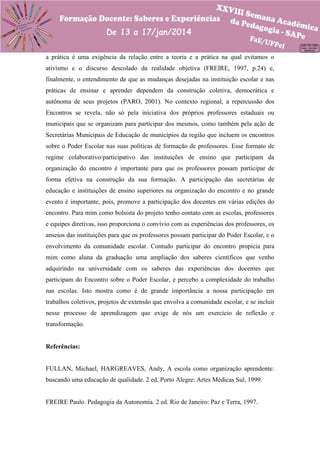 a prática é uma exigência da relação entre a teoria e a prática na qual evitamos o
ativismo e o discurso descolado da realidade objetiva (FREIRE, 1997, p.24) e,
finalmente, o entendimento de que as mudanças desejadas na instituição escolar e nas
práticas de ensinar e aprender dependem da construção coletiva, democrática e
autônoma de seus projetos (PARO, 2001). No contexto regional, a repercussão dos
Encontros se revela, não só pela iniciativa dos próprios professores estaduais ou
municipais que se organizam para participar dos mesmos, como também pela ação de
Secretárias Municipais de Educação de municípios da região que incluem os encontros
sobre o Poder Escolar nas suas políticas de formação de professores. Esse formato de
regime colaborativo/participativo das instituições de ensino que participam da
organização do encontro é importante para que os professores possam participar de
forma efetiva na construção da sua formação. A participação das secretárias de
educação e instituições de ensino superiores na organização do encontro e no grande
evento é importante, pois, promove a participação dos docentes em várias edições do
encontro. Para mim como bolsista do projeto tenho contato com as escolas, professores
e equipes diretivas, isso proporciona o convívio com as experiências dos professores, os
anseios das instituições para que os professores possam participar do Poder Escolar, e o
envolvimento da comunidade escolar. Contudo participar do encontro propicia para
mim como aluna da graduação uma ampliação dos saberes científicos que venho
adquirindo na universidade com os saberes das experiências dos docentes que
participam do Encontro sobre o Poder Escolar, e percebo a complexidade do trabalho
nas escolas. Isto mostra como é de grande importância a nossa participação em
trabalhos coletivos, projetos de extensão que envolva a comunidade escolar, e se incluir
nesse processo de aprendizagem que exige de nós um exercício de reflexão e
transformação.

Referências:

FULLAN, Michael, HARGREAVES, Andy, A escola como organização aprendente:
buscando uma educação de qualidade. 2 ed, Porto Alegre: Artes Médicas Sul, 1999.

FREIRE Paulo. Pedagogia da Autonomia. 2 ed. Rio de Janeiro: Paz e Terra, 1997.

 