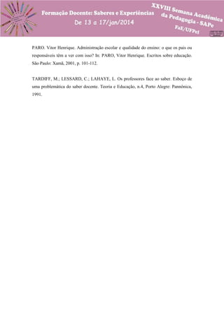 PARO. Vitor Henrique. Administração escolar e qualidade do ensino: o que os pais ou
responsáveis têm a ver com isso? In: PARO, Vitor Henrique. Escritos sobre educação.
São Paulo: Xamã, 2001, p. 101-112.

TARDIFF, M.; LESSARD, C.; LAHAYE, L. Os professores face ao saber. Esboço de
uma problemática do saber docente. Teoria e Educação, n.4, Porto Alegre: Pannônica,
1991.

 