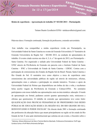 Relato de experiência – Apresentação de trabalho 31º SEURS 2013 – Florianópolis

Tatiane Duarte Cavalheiro/UFPel - tatiducavalheiro@gmail.com

Palavras-chave: Formação continuada, formação de professores, extensão universitária

Este trabalho visa compartilhar a minha experiência vivida em Florianópolis, na
Universidade Federal de Santa Catarina no evento de Extensão Universitária 31º Seminário de
Extensão Universitária da Região Sul – SEURS 2013, na condição de apresentadora de
trabalho. O evento citado ocorreu nos dias 4, 5, 6, e 7 de agosto de 2013, em Florianópolis –
Santa Catarina. Foi organizado e sediado pela Universidade Federal de Santa Catarina –
UFSC através da Pró-Reitoria de Extensão em parceria com o Instituto Federal de Santa
Catarina – IFSC e Universidade do Estado de Santa Catarina - UDESC. Contou com a
participação de extensionistas dos Estados da Região Sul do Brasil: Paraná, Santa Catarina e
Rio Grande do Sul. O seminário teve como objetivo a troca de experiência entre
extensionistas das universidades públicas da região sul através de minicursos, oficinas,
apresentações orais e culturais e participação no estande interativo. Tivemos o apoio da
Universidade Federal de Pelotas que disponibilizou um ônibus de ida e volta, e recebemos
bolsa auxílio viagem da Pró-Reitoria de Extensão e Cultura-UFPel.

No seminário

participamos com nosso trabalho nas apresentações orais na área temática: educação. O modo
de apresentação era formal, podíamos assistir quantas apresentações orais, minicursos e
oficinas que quiséssemos. O trabalho de extensão que apresentamos teve como título:
QUALIFICAÇÃO DAS PRÁTICAS PEDAGÓGICAS DE PROFESSORES DAS REDES
PÚBLICAS DE EDUCAÇÃO BÁSICA DA REGIÃO SUL DO RIO GRANDE DO SUL:
REINVENTANDO O PODER ESCOLAR.1 Ele discute desde 2001 a formação continuada
dos professores da educação básica que atuam principalmente na região sul do estado do Rio
Grande do Sul. É uma ação interinstitucional que culmina em um evento, o Encontro sobre o
1

Bolsistas: Nitiane Bitencourt da Silva e Tamires Martins Machado. Professoras Orientadoras: Profª Ligia
Cardoso Carlos e Profª Maria Antonieta Dall’Igna

 