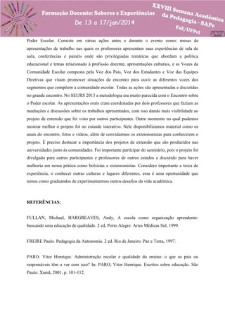 Poder Escolar. Consiste em várias ações antes e durante o evento como: mesas de
apresentações de trabalho nas quais os professores apresentam suas experiências de sala de
aula, conferências e painéis onde são privilegiadas temáticas que abordam a política
educacional e temas relacionado à profissão docente, apresentações culturais, e as Vozes da
Comunidade Escolar composta pela Voz dos Pais, Voz dos Estudantes e Voz das Equipes
Diretivas que visam promover situações de encontro para ouvir as diferentes vozes dos
segmentos que compõem a comunidade escolar. Todas as ações são apresentadas e discutidas
no grande encontro. No SEURS 2013 a metodologia era muito parecida com o Encontro sobre
o Poder escolar. As apresentações orais eram coordenadas por dois professores que faziam as
mediações e discussões sobre os trabalhos apresentados, com isso dando mais visibilidade ao
projeto de extensão que foi visto por outros participantes. Outro momento no qual pudemos
mostrar melhor o projeto foi no estande interativo. Nele disponibilizamos material como os
anais do encontro, fotos e vídeos, além de convidarmos os extensionistas para conhecerem o
projeto. É preciso destacar a importância dos projetos de extensão que são produzidos nas
universidades junto às comunidades. Foi importante participar do seminário, pois o projeto foi
divulgado para outros participantes e professores de outros estados e discutido para haver
melhoria em nossa prática como bolsistas e extensionistas. Considero importante a troca de
experiência, o conhecer outras culturas e lugares diferentes, essa é uma oportunidade que
temos como graduandos de experimentarmos outros desafios da vida acadêmica.

REFERÊNCIAS:

FULLAN, Michael, HARGREAVES, Andy, A escola como organização aprendente:
buscando uma educação de qualidade. 2 ed, Porto Alegre: Artes Médicas Sul, 1999.

FREIRE Paulo. Pedagogia da Autonomia. 2 ed. Rio de Janeiro: Paz e Terra, 1997.

PARO. Vitor Henrique. Administração escolar e qualidade do ensino: o que os pais ou
responsáveis têm a ver com isso? In: PARO, Vitor Henrique. Escritos sobre educação. São
Paulo: Xamã, 2001, p. 101-112.

 