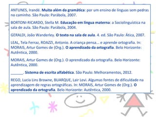 .
ANTUNES, Irandé. Muito além da gramática: por um ensino de línguas sem pedras
no caminho. São Paulo: Parábola, 2007.
BORTONI-RICARDO, Stella M. Educação em língua materna: a Sociolinguística na
sala de aula. São Paulo: Parábola, 2004.
GERALDI, João Wanderley. O texto na sala de aula. 4. ed. São Paulo: Ática, 2007.
LEAL, Tela Ferraz, ROAZZI, Antonio. A criança pensa... e aprende ortografia. In:
MORAIS, Artur Gomes de (Org.). O aprendizado da ortografia. Belo Horizonte:
Autêntica, 2000.
MORAIS, Artur Gomes de (Org.). O aprendizado da ortografia. Belo Horizonte:
Autêntica, 2000.
______. Sistema de escrita alfabética. São Paulo: Melhoramentos, 2012.
REGO, Lucia Lins Browne, BUARQUE, Lair Levi. Algumas fontes de dificuldade na
aprendizagem de regras ortográficas. In: MORAIS, Artur Gomes de (Org.). O
aprendizado da ortografia. Belo Horizonte: Autêntica, 2000.
 