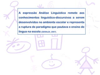 A expressão Análise Linguística remete aos
conhecimentos linguístico-discursivos a serem
desenvolvidos no ambiente escolar e representa
a ruptura do paradigma que pautava o ensino de
língua na escola (GERALDI, 2007).
 
