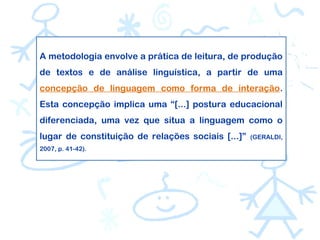 A metodologia envolve a prática de leitura, de produção
de textos e de análise linguística, a partir de uma
concepção de linguagem como forma de interação.
Esta concepção implica uma “[...] postura educacional
diferenciada, uma vez que situa a linguagem como o
lugar de constituição de relações sociais [...]” (GERALDI,
2007, p. 41-42).
 