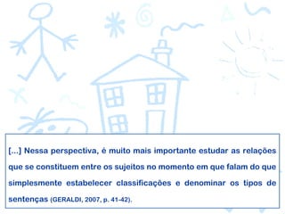 [...] Nessa perspectiva, é muito mais importante estudar as relações
que se constituem entre os sujeitos no momento em que falam do que
simplesmente estabelecer classificações e denominar os tipos de
sentenças (GERALDI, 2007, p. 41-42).
 