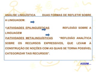 ANÁLISE LINGUÍSTICA DUAS FORMAS DE REFLETIR SOBRE
A LINGUAGEM:
1)ATIVIDADES EPILINGUÍSTICAS REFLEXÃO SOBRE A
LINGUAGEM
2)ATIVIDADES METALINGUÍSTICAS “REFLEXÃO ANALÍTICA
SOBRE OS RECURSOS EXPRESSIVOS, QUE LEVAM À
CONSTRUÇÃO DE NOÇÕES COM AS QUAIS SE TORNA POSSÍVEL
CATEGORIZAR TAIS RECURSOS”.
ASSIM...
 
