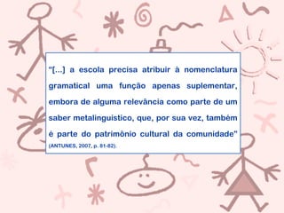 “[...] a escola precisa atribuir à nomenclatura
gramatical uma função apenas suplementar,
embora de alguma relevância como parte de um
saber metalinguístico, que, por sua vez, também
é parte do patrimônio cultural da comunidade”
(ANTUNES, 2007, p. 81-82).
 