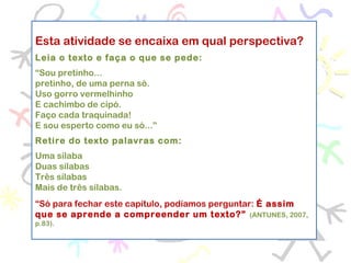 Esta atividade se encaixa em qual perspectiva?
Leia o texto e faça o que se pede:
“Sou pretinho...
pretinho, de uma perna só.
Uso gorro vermelhinho
E cachimbo de cipó.
Faço cada traquinada!
E sou esperto como eu só...”
 
Retire do texto palavras com:
Uma sílaba
Duas sílabas
Três sílabas
Mais de três sílabas.
 
“Só para fechar este capítulo, podíamos perguntar: É assim
que se aprende a compreender um texto?” (ANTUNES, 2007,
p.83).
 