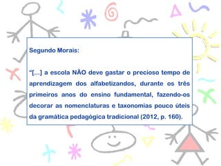 Segundo Morais:
“[...] a escola NÃO deve gastar o precioso tempo de
aprendizagem dos alfabetizandos, durante os três
primeiros anos do ensino fundamental, fazendo-os
decorar as nomenclaturas e taxonomias pouco úteis
da gramática pedagógica tradicional (2012, p. 160).
 