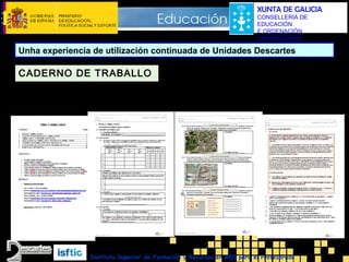 XUNTA DE GALICIA
CONSELLERÍA DE
EDUCACIÓN
E ORDENACIÓN
UNIVERSITARIA

Unha experiencia de utilización continuada de Unidades Descartes

CADERNO DE TRABALLO
1ª páxina:
Índice. Obxetivos.
Materiais. …

Páxinas centrais:
Caixa para nome e data
Exercicios de tipo “Completa”, “Resolve”, “Le”, …

Últimas páginas:
Exercicios de reforzo

Instituto Superior de Formación y Recursos en RED para el Profesorado

 