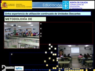 XUNTA DE GALICIA
CONSELLERÍA DE
EDUCACIÓN
E ORDENACIÓN
UNIVERSITARIA

Unha experiencia de utilización continuada de Unidades Descartes

METODOLOXÍA DE
TRABALLO

Ao inicio de cada clase colócanse por parellas ou
individualmente diante dos ordenadores.
Abren a unidade e apartado no que quedaron o día anterior
e o caderno de traballo na páxina correspondente
Continúan co tema onde o deixaron
Mentres tanto o profesor
•Revisa os cadernos de traballo
•Revisa exercicios que quedaron como deberes
•Resolve dúbidas puntuais

Cando hai unha dúbida xeralizada, ou cando se
considera pertinente una explicación xeral para todo o
grupo, chámanse a que se sitúen nos pupitres e
utilízase a pizarra e/ou a pantalla na que se proxecta a
unidade ou escena que se quere explicar.
Instituto Superior de Formación y Recursos en RED para el Profesorado

 