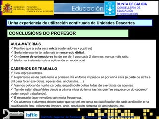 XUNTA DE GALICIA
CONSELLERÍA DE
EDUCACIÓN
E ORDENACIÓN
UNIVERSITARIA

Unha experiencia de utilización continuada de Unidades Descartes

CONCLUSIÓNS DO PROFESOR
AULA-MATERIAIS
 Positivo que a aula sexa mixta (ordenadores + pupitres)
 Sería interesante ter ademais un encerado dixital.
 O número de ordenadores ha de ser de 1 para cada 2 alumnos, nunca máis ratio.
 Mellor ter instalada toda a aplicación en modo local

CADERNOS DE TRABALLO
 Son imprescindibles.
 Repártense os de cada tema o primeiro día en folios impresos só por unha cara (a parte de atrás é
útil para facer exercicios, operacións, anotacións, …)
 Vannos colocando nunha carpeta, engadíndolle outras follas de exercicios ou apuntes.
 Tamén están dispoñibles desde a páxina inicial do tema (así os que “se esqueceron do caderno”
poden seguir traballando).
 É necesario facer revisións con moita frecuencia.
 Os alumnos e alumnas deben saber que se terá en conta na cualificación de cada avaliación e na
cualificación final, valorando limpeza, orde, resolución correcta de actividades, etc.
Instituto Superior de Formación y Recursos en RED para el Profesorado

 