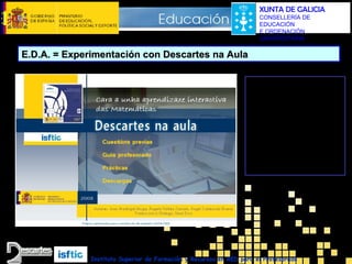 XUNTA DE GALICIA
CONSELLERÍA DE
EDUCACIÓN
E ORDENACIÓN
UNIVERSITARIA

E.D.A. = Experimentación con Descartes na Aula
Curso de axuda á
experimentación que
contén unha guía de
actuación e multitude
de exemplos de outras
experiencias
desenvolvidas por
outros profesores e
profesoras.

Instituto Superior de Formación y Recursos en RED para el Profesorado

 