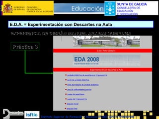 XUNTA DE GALICIA
CONSELLERÍA DE
EDUCACIÓN
E ORDENACIÓN
UNIVERSITARIA

E.D.A. = Experimentación con Descartes na Aula
EXPERIENCIA DE CIBRÁN MANUEL ARXIBAI QUEIRUGA

Práctica 3

Instituto Superior de Formación y Recursos en RED para el Profesorado

 