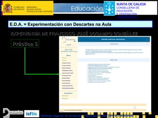 XUNTA DE GALICIA
CONSELLERÍA DE
EDUCACIÓN
E ORDENACIÓN
UNIVERSITARIA

E.D.A. = Experimentación con Descartes na Aula
EXPERIENCIA DE FRANCISCO JOSÉ DOCAMPO GONZÁLEZ

Práctica 3

Instituto Superior de Formación y Recursos en RED para el Profesorado

 