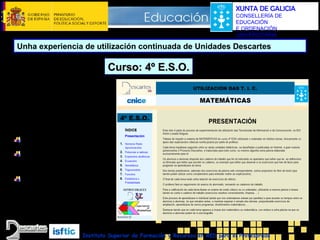 XUNTA DE GALICIA
CONSELLERÍA DE
EDUCACIÓN
E ORDENACIÓN
UNIVERSITARIA

Unha experiencia de utilización continuada de Unidades Descartes

Curso: 4º E.S.O.
Elaboración dunha
páxina marco para
acceder a tódolos
temas

Contidos
Presentación
Menú ÍNDICE
(acceso ós temas)

Outros Enlaces

 CNICE
 Descartes
 C. Educación X. de Galicia
 outros
Instituto Superior de Formación y Recursos en RED para el Profesorado

 