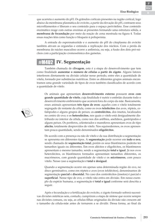 BSC
B
P
Eixo Biológico
253Consórcio Setentrional de Ensino a Distância
que acarreta o aumento do pH. Os grânulos corticais presentes na região cortical, logo
abaixo da membrana plasmática do ovócito, a partir da elevação do pH, contraem seus
microfilamentos e liberam o seu conteúdo para o espaço perivitelino. Esse conteúdo
enzimático reage com outras enzimas aí presentes formando uma estrutura sólida, a
membrana de fecundação por meio da reação de zona mostrada na figura 4. Todas
essas reações têm como função o bloqueio à polispermia.
A entrada do espermatozóide e o aumento do pH do citoplasma do ovócito
também ativam as organelas e estimula a replicação dos núcleos. Com a perda da
membrana do núcleo masculino ocorre a anfimixia, ou seja, a fusão dos dois pró-nú-
cleos com a participação cromossômica dos gametas.
IV. Segmentação
Também chamada de clivagem, esta é a etapa do desenvolvimento que tem
como finalidade aumentar o número de células a partir do zigoto. Alguns fatores
interferem diretamente na divisão celular nesse período, entre eles a quantidade de
vitelo, formado por substâncias nutritivas. Entre os diferentes grupos animais encon-
tramos uma grande variedade de tipos de ovos também classificados de acordo com
a quantidade de vitelo.
Os animais que apresentam desenvolvimento externo possuem ovos com
grande quantidade de vitelo, cuja finalidade é nutrir o embrião durante todo o
desenvolvimento embrionário que ocorrerá fora do corpo da mãe. Basicamente,
esses animais apresentam três tipos de ovos: aqueles com o vitelo totalmente
segregado do restante da célula, como os ovos telolécitos das aves, répteis, ce-
falópodes e alguns grupos de peixes; os centrolécitos, dos insetos, localizados
no centro do ovo; e os heterolécitos, nos quais o vitelo está desigualmente dis-
tribuído no interior da célula, como nos dos anfíbios, anelídeos, gastrópodos e
alguns peixes. Os poríferos, celenterados e mamíferos apresentam ovos do tipo
alécito, totalmente desprovidos de vitelo. Nos equinodermos, os ovos apresen-
tam pouca quantidade, sendo denominados oligolécitos.
De acordo com a presença ou não de vitelo e da sua distribuição a segmentação
se apresenta em diferentes tipos. A segmentação pode ocorrer em todo o ovo,
sendo chamada de segmentação total, porém os seus blastômeros poderão ter
tamanhos iguais ou diferentes. Em ovos alécitos e oligolécitos, os blastômeros
apresentam o mesmo tamanho, sendo a segmentação total e igual. Já nos ovos
heterolécitos, os blastômeros formados apresentam tamanhos diferentes, os
macrômeros, com grande quantidade de vitelo e os micrômeros, com pouco
vitelo. Nesse caso a segmentação é total e desigual.
Quando a segmentação ocorre em apenas uma determinada região do ovo, no
disco germinativo, como em répteis e aves (ovos telolécitos), denominamos de
segmentação parcial e discoidal. No caso dos centrolécitos (insetos) é parcial e
superficial. Nesse tipo de ovo, o vitelo não entra em divisão. Em nosso exem-
plo da espécie humana, a segmentação é total e igual conforme será descrita a
seguir.
Após e fecundação e a fertilização do ovócito, o zigoto formado sofrerá sucessi-
vas divisões mitóticas sem, contudo, cumprirem a etapa de síntese que ocorre sempre
nas divisões comuns, ou seja, as células-­filhas originadas da divisão não crescem até
o tamanho da célula­-mãe antes de tornarem a se dividir. Dessa forma, ao final da
#M4U2
 