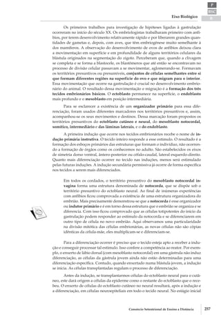 BSC
B
P
Eixo Biológico
257Consórcio Setentrional de Ensino a Distância
Os primeiros trabalhos para investigação de hipóteses ligadas à gastrulação
ocorreram no início do século XX. Os embriologistas trabalharam primeiro com anfí-
bios, por terem desenvolvimento relativamente rápido e por liberarem grandes quan-
tidades de gametas e, depois, com aves, que têm embriogênese muito semelhante à
dos mamíferos. A observação do desenvolvimento de ovos de anfíbios deixou clara
a movimentação em superfície e em profundidade de alguns territórios celulares da
blástula originados na segmentação do zigoto. Perceberam que, quando a clivagem
se completa e se forma a blastocele, os blastômeros que até então se encontravam no
processo de divisão celular passavam a se movimentar, aglomerando­-se. Formavam
os territórios presuntivos ou presumíveis, conjuntos de células semelhantes entre si
que formam diferentes regiões na superfície do ovo e que migram para o interior.
Essa movimentação que ocorre na gastrulação é crucial no desenvolvimento embrio-
nário do animal. O resultado dessa movimentação e migração é a formação dos três
tecidos embrionários básicos. O ectoblasto permanece na superfície, o endoblasto
mais profundo e o mesoblasto em posição intermediária.
Para se esclarecer a existência de um organizador primário para essa dife-
renciação, foram usados diferentes marcadores nos territórios presuntivos e, assim,
acompanhou­-se os seus movimentos e destinos. Dessa marcação foram propostos os
territórios presuntivos do ectoblasto cutâneo e neural, do mesoblasto notocordal,
somítico, intermediário e das lâminas laterais, e o do endoblasto.
A primeira indução que ocorre nos tecidos embrionários recebe o nome de in-
dução primária instrutiva. O tecido inteiro responde a esse estímulo. O resultado é a
formação dos esboços primários das estruturas que formam o indivíduo, não ocorren-
do a formação de órgãos como os conhecemos no adulto. São estabelecidos os eixos
de simetria dorso­ventral, ântero­-posterior ou céfalo-­caudal, lateral esquerdo-­direito.
Quanto mais diferenciação ocorrer no tecido nas induções, menos será estimulado
pelas futuras induções. A indução secundária permissiva já ocorre de forma específica
nos tecidos a serem mais diferenciados.
Em todos os cordados, o território presuntivo do mesoblasto notocordal in-
vagina forma uma estrutura denominada de notocorda, que se dispõe sob o
território presuntivo do ectoblasto neural. Ao final de inúmeras experiências
com anfíbios ficou comprovada a existência de uma estrutura organizadora do
embrião. Mais precisamente demonstrou-­se que a notocorda é esse organizador
ou indutor primário e é em torno dessa estrutura que o embrião se organiza e se
diferencia. Com isso ficou comprovado que as células totipotentes do início da
gastrulação podem responder ao estímulo da notocorda e se diferenciarem em
outro tipo de célula no novo embrião. Aqui observamos uma particularidade
na divisão mitótica das células embrionárias, as novas células não são cópias
idênticas da célula­-mãe, eles multiplicam-­se e diferenciam­-se.
Para a diferenciação ocorrer é preciso que o tecido esteja apto a receber a indu-
ção e conseguir processar tal estímulo. Isso confere a competência ao reator. Por exem-
plo, o enxerto de lábio dorsal (com mesoblasto notocordal) em uma gástrula não induz
diferenciação, as células da gástrula jovem ainda não estão determinadas para uma
diferenciação específica. Contudo, quando enxertado numa blástula jovem, a indução
se inicia. As células transplantadas regulam o processo de diferenciação.
Antes da indução, se transplantarmos células do ectoblasto neural para o cutâ-
neo, este dará origem a células da epiderme como o restante do ectoblasto que o rece-
beu. O enxerto de células do ectoblasto cutâneo no neural resultará, após a indução e
a diferenciação, em células neuroepiteliais em todo o tecido neural. No estágio inicial
 