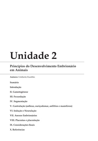 Unidade 2
Princípios do Desenvolvimento Embrionário
em Animais
Autores: Umberto Euzébio
Sumário
Introdução 	
II. Gametogênese 	
III. Fecundação 	
IV. Segmentação 	
V. Gastrulação (anfioxo, ouriço­do­mar, anfíbios e mamíferos) 	
VI. Indução e Neurulação 	
VII. Anexos Embrionários 	
VIII. Placentas e placentação 	
IX. Considerações finais
X. Referências
 