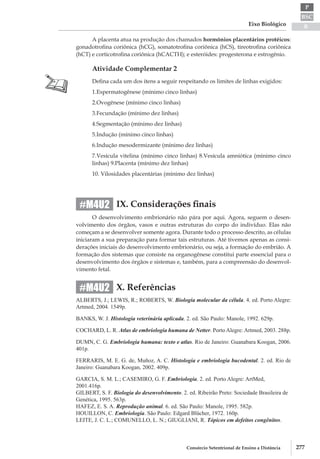 BSC
B
P
Eixo Biológico
277Consórcio Setentrional de Ensino a Distância
A placenta atua na produção dos chamados hormônios placentários protéicos:
gonadotrofina coriônica (hCG), somatotrofina coriônica (hCS), tireotrofina coriônica
(hCT) e corticotrofina coriônica (hCACTH); e esteróides: progesterona e estrogênio.
Atividade Complementar 2
Defina cada um dos itens a seguir respeitando os limites de linhas exigidos:
1.	Espermatogênese (mínimo cinco linhas)
2.	Ovogênese (mínimo cinco linhas)
3.	Fecundação (mínimo dez linhas)
4.	Segmentação (mínimo dez linhas)
5.	Indução (mínimo cinco linhas)
6.	Indução mesodermizante (mínimo dez linhas)
7.	Vesícula vitelina (mínimo cinco linhas) 8.Vesícula amniótica (mínimo cinco
linhas) 9.Placenta (mínimo dez linhas)
10. Vilosidades placentárias (mínimo dez linhas)
IX. Considerações finais
O desenvolvimento embrionário não pára por aqui. Agora, seguem o desen-
volvimento dos órgãos, vasos e outras estruturas do corpo do indivíduo. Elas não
começam a se desenvolver somente agora. Durante todo o processo descrito, as células
iniciaram a sua preparação para formar tais estruturas. Até tivemos apenas as consi-
derações iniciais do desenvolvimento embrionário, ou seja, a formação do embrião. A
formação dos sistemas que consiste na organogênese constitui parte essencial para o
desenvolvimento dos órgãos e sistemas e, também, para a compreensão do desenvol-
vimento fetal.
X. Referências
ALBERTS, J.; LEWIS, R.; ROBERTS, W. Biologia molecular da célula. 4. ed. Porto Alegre:
Artmed, 2004. 1549p.
BANKS, W. J. Histologia veterinária aplicada. 2. ed. São Paulo: Manole, 1992. 629p.
COCHARD, L. R. Atlas de embriologia humana de Netter. Porto Alegre: Artmed, 2003. 288p.
DUMN, C. G. Embriologia humana: texto e atlas. Rio de Janeiro: Guanabara Koogan, 2006.
401p.
FERRARIS, M. E. G. de, Muñoz, A. C. Histologia e embriologia bucodental. 2. ed. Rio de
Janeiro: Guanabara Koogan, 2002. 409p.
GARCIA, S. M. L.; CASEMIRO, G. F. Embriologia. 2. ed. Porto Alegre: ArtMed,
2001.416p.
GILBERT, S. F. Biologia do desenvolvimento. 2. ed. Ribeirão Preto: Sociedade Brasileira de
Genética, 1995. 563p.
HAFEZ, E. S. A. Reprodução animal. 6. ed. São Paulo: Manole, 1995. 582p.
HOUILLON, C. Embriologia. São Paulo: Edgard Blücher, 1972. 160p.
LEITE, J. C. L.; COMUNELLO, L. N.; GIUGLIANI, R. Tópicos em defeitos congênitos.
#M4U2
#M4U2
 