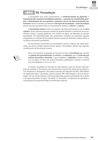 BSC
B
P
Eixo Biológico
249Consórcio Setentrional de Ensino a Distância
III. Fecundação
A fecundação tem como características: o restabelecimento da diploidia, a
transmissão dos caracteres hereditários paternos, o aumento da variabilidade gené-
tica, a determinação do sexo genético e permitir o início do desenvolvimento em-
brionário. Entre os animais encontramos três tipos de fecundação: a auto-­fecundação
(nesse caso não apresenta todas as características citadas), a externa e a interna.
A fecundação externa ocorre em animais cujo desenvolvimento se dá no meio
aquático. Essas espécies possuem ovócitos de grande tamanho e dotado de um reves-
timento externo, a ganga gelatinosa. Por estarem na água, são liberados em grande
quantidade. Os espermatozóides não apresentam variações nos tamanhos quando
comparados aos animais de fecundação interna, porém são liberados sempre sobre os
ovócitos e em grande quantidade.
Os mecanismos envolvidos nas fecundações externa e interna são muito pare-
cidos, em nosso exemplo descreveremos apenas a fecundação interna com algumas
considerações da fecundação externa.
Uma vez formados os gametas, já é possível ocorrer a fecundação que consiste
na entrada do espermatozóide no ovócito e na anfimixia, que é a fusão dos pró­
núcleos masculino e feminino, o que restabelece a diploidia e forma a célula-
ovo ou zigoto. O início do desenvolvimento embrionário somente é possível
com a fecundação in vitro ou in vivo.
O ovócito secundário se encontra na tuba uterina e está em divisão interrom-
pida na metáfase 2. Seu núcleo com cromossomos visíveis não apresenta envoltório e
seu citoplasma é homogêneo. Na espécie humana são liberados de 200 a 500 milhões
de espermatozóides/ ejaculação, porém somente 300 a 500 atingem o local da fecun-
dação. No caso da fecundação externa são liberadas grandes quantidades de ovócitos
e de espermatozóides na água. Na tabela 1 é mostrada a comparação do ejaculado e
concentração de espermatozóides em diferentes espécies.
#M4U2
 