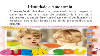 Identidade e Autonomia
• A construção da identidade e autonomia refere-se ao progressivo
conhecimento que as crianças vão adquirindo de si mesmas, a
autoimagem que através deste conhecimento se vai configurando e à
capacidade para utilizar recursos pessoais de que disponha a cada
momento.
 