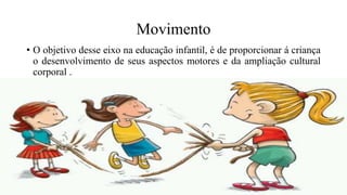 Movimento
• O objetivo desse eixo na educação infantil, é de proporcionar á criança
o desenvolvimento de seus aspectos motores e da ampliação cultural
corporal .
 