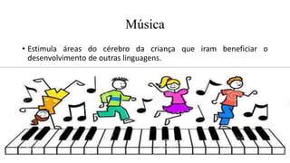 Música
• Estimula áreas do cérebro da criança que iram beneficiar o
desenvolvimento de outras linguagens.
 
