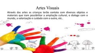 Artes Visuais
Através das artes as crianças terão contato com diversos objetos e
materiais que iram possibilitar a ampliação cultural, o dialogo com o
mundo, a valorização e cuidado com o outro, etc..
 