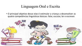 Linguagem Oral e Escrita
• O principal objetivo desse eixo é estimular a criança a desenvolver as
quatro competências linguísticas básicas: falar, escutar, ler e escrever.
 