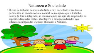 Natureza e Sociedade
• O eixo de trabalho denominado Natureza e Sociedade reúne temas
pertinentes ao mundo social e natural. A intenção é que o trabalho
ocorra de forma integrada, ao mesmo tempo em que são respeitadas as
especificidades das fontes, abordagens e enfoques advindos dos
diferentes campos das Ciências Humanas e Naturais.
 