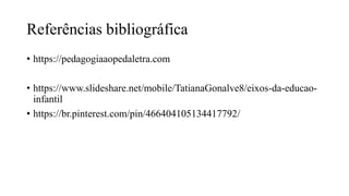 Referências bibliográfica
• https://pedagogiaaopedaletra.com
• https://www.slideshare.net/mobile/TatianaGonalve8/eixos-da-educao-
infantil
• https://br.pinterest.com/pin/466404105134417792/
 