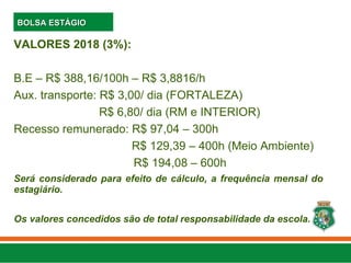 VALORES 2018 (3%):
B.E – R$ 388,16/100h – R$ 3,8816/h
Aux. transporte: R$ 3,00/ dia (FORTALEZA)
R$ 6,80/ dia (RM e INTERIOR)
Recesso remunerado: R$ 97,04 – 300h
R$ 129,39 – 400h (Meio Ambiente)
R$ 194,08 – 600h
Será considerado para efeito de cálculo, a frequência mensal do
estagiário.
Os valores concedidos são de total responsabilidade da escola.
BOLSA ESTÁGIO
BOLSA ESTÁGIO
 