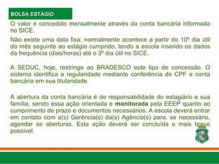 O valor é concedido mensalmente através da conta bancária informada
no SICE.
Não existe uma data fixa; normalmente acontece a partir do 10º dia útil
do mês seguinte ao estágio cumprido, tendo a escola inserido os dados
da frequência (dias/horas) até o 3º dia útil no SICE.
A SEDUC, hoje, restringe ao BRADESCO este tipo de concessão. O
sistema identifica a regularidade mediante conferência do CPF e conta
bancária em sua titularidade.
A abertura da conta bancária é de responsabilidade do estagiário e sua
família, sendo essa ação orientada e monitorada pela EEEP quanto ao
cumprimento de prazo e documentos necessários. A escola deverá entrar
em contato com a(s) Gerência(s) da(s) Agência(s) para, se necessário,
agendar as aberturas. Esta ação deverá ser concluída o mais breve
possível.
BOLSA ESTÁGIO
BOLSA ESTÁGIO
 