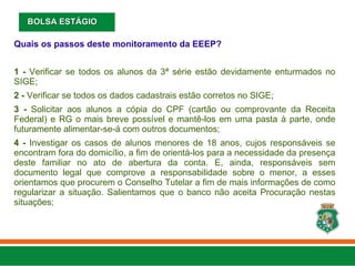 Quais os passos deste monitoramento da EEEP?
1 - Verificar se todos os alunos da 3ª série estão devidamente enturmados no
SIGE;
2 - Verificar se todos os dados cadastrais estão corretos no SIGE;
3 - Solicitar aos alunos a cópia do CPF (cartão ou comprovante da Receita
Federal) e RG o mais breve possível e mantê-los em uma pasta à parte, onde
futuramente alimentar-se-á com outros documentos;
4 - Investigar os casos de alunos menores de 18 anos, cujos responsáveis se
encontram fora do domicílio, a fim de orientá-los para a necessidade da presença
deste familiar no ato de abertura da conta. E, ainda, responsáveis sem
documento legal que comprove a responsabilidade sobre o menor, a esses
orientamos que procurem o Conselho Tutelar a fim de mais informações de como
regularizar a situação. Salientamos que o banco não aceita Procuração nestas
situações;
BOLSA ESTÁGIO
BOLSA ESTÁGIO
 
